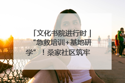 文化书院进行时｜“急救培训+基地研学”！桑家社区筑牢居民健康防线