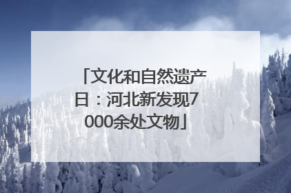 文化和自然遗产日：河北新发现7000余处文物