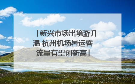 新兴市场出境游升温 杭州机场暑运客流量有望创新高