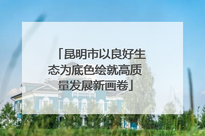 昆明市以良好生态为底色绘就高质量发展新画卷