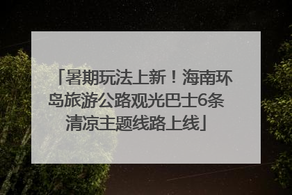 暑期玩法上新！海南环岛旅游公路观光巴士6条清凉主题线路上线