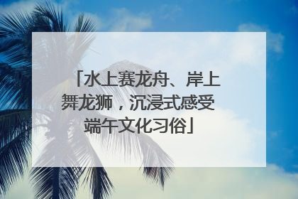 水上赛龙舟、岸上舞龙狮，沉浸式感受端午文化习俗