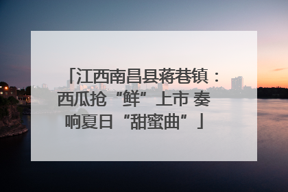 江西南昌县蒋巷镇：西瓜抢“鲜”上市 奏响夏日“甜蜜曲”