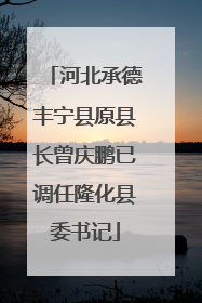 河北承德丰宁县原县长曾庆鹏已调任隆化县委书记