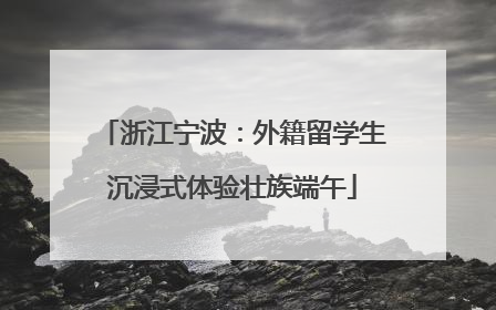 浙江宁波：外籍留学生沉浸式体验壮族端午
