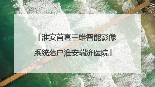 淮安首套三维智能影像系统落户淮安瑞济医院