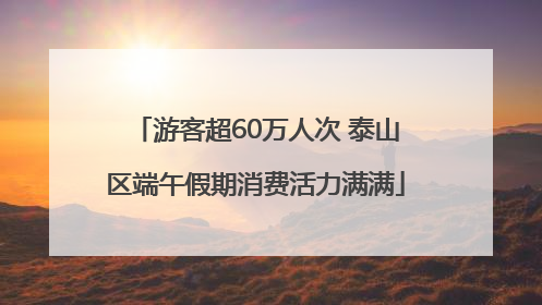 游客超60万人次 泰山区端午假期消费活力满满