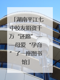 湖南平江七中校友捐资千万“还愿”——母爱“孕育”了一座图书馆