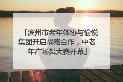 滨州市老年体协与愉悦集团开启战略合作，中老年广场舞大赛开幕