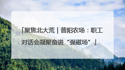 聚焦北大荒｜普阳农场：职工对话会凝聚奋进“强磁场”
