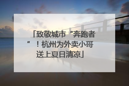 致敬城市“奔跑者”！杭州为外卖小哥送上夏日清凉