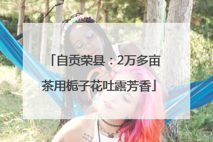 自贡荣县：2万多亩茶用栀子花吐露芳香