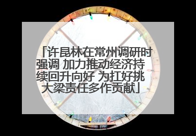许昆林在常州调研时强调 加力推动经济持续回升向好 为扛好挑大梁责任多作贡献