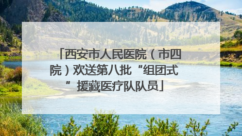 西安市人民医院（市四院）欢送第八批“组团式”援藏医疗队队员