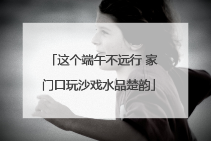 这个端午不远行 家门口玩沙戏水品楚韵