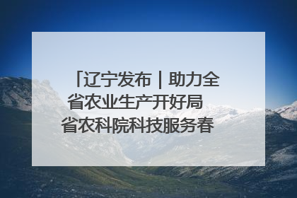 辽宁发布｜助力全省农业生产开好局 省农科院科技服务春耕备耕成效显著