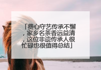 费心守艺传承不懈，家乡名茶香远益清，这位非遗传承人很忙碌也很值得总结