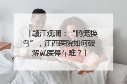 赣江观澜：“腾笼换鸟”，江西医院如何破解就医停车难？