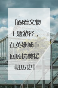 跟着文物主题游径，在英雄城市回顾抗美援朝历史