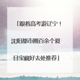 跟着高考游辽宁！沈阳都市圈百余个夏日宝藏好去处推荐
