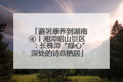 避暑康养到湖南④丨湘潭昭山景区：长株潭“绿心”深处的诗意栖居