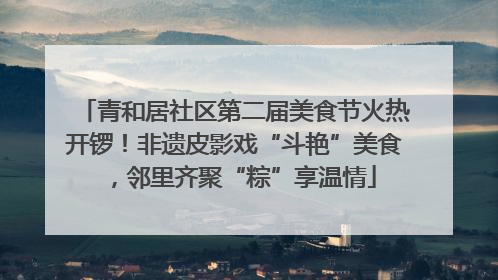 青和居社区第二届美食节火热开锣！非遗皮影戏“斗艳”美食，邻里齐聚“粽”享温情