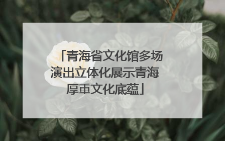 青海省文化馆多场演出立体化展示青海厚重文化底蕴