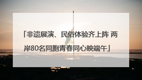 非遗展演、民俗体验齐上阵 两岸80名同胞青春同心映端午