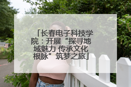 长春电子科技学院：开展“探寻地域魅力 传承文化根脉”筑梦之旅