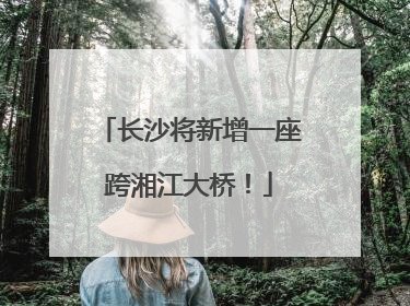 长沙将新增一座跨湘江大桥！