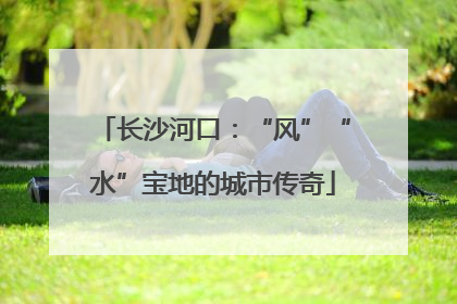 长沙河口：“风”“水”宝地的城市传奇