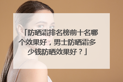 防晒霜排名榜前十名哪个效果好，男士防晒霜多少钱防晒效果好？
