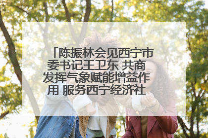 陈振林会见西宁市委书记王卫东 共商发挥气象赋能增益作用 服务西宁经济社会高质量发展