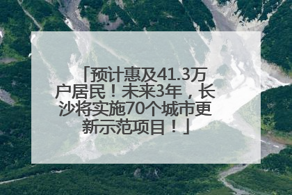 预计惠及41.3万户居民！未来3年，长沙将实施70个城市更新示范项目！