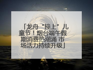 龙舟“撞上”儿童节！烟台端午假期消费热潮涌 市场活力持续升级
