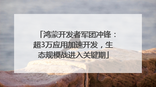 鸿蒙开发者军团冲锋：超3万应用加速开发，生态规模战进入关键期