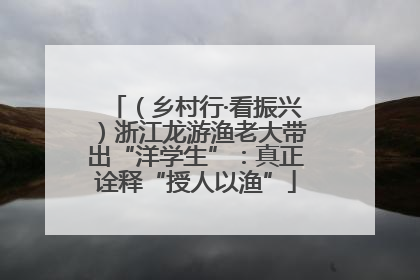 （乡村行·看振兴）浙江龙游渔老大带出“洋学生”：真正诠释“授人以渔”