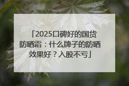 2025口碑好的国货防晒霜：什么牌子的防晒效果好？入股不亏