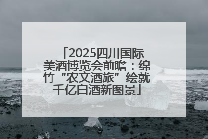 2025四川国际美酒博览会前瞻：绵竹“农文酒旅”绘就千亿白酒新图景