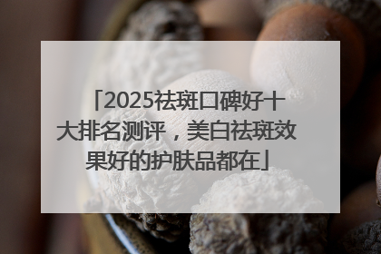 2025祛斑口碑好十大排名测评，美白祛斑效果好的护肤品都在