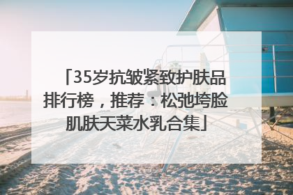 35岁抗皱紧致护肤品排行榜，推荐：松弛垮脸肌肤天菜水乳合集