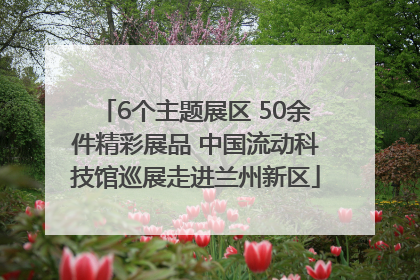 6个主题展区 50余件精彩展品 中国流动科技馆巡展走进兰州新区