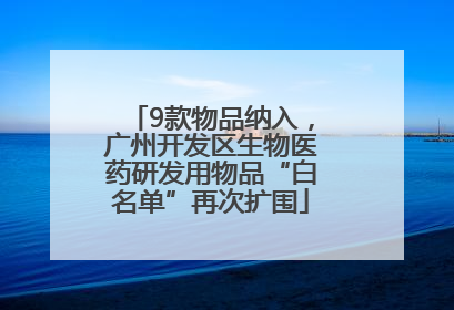 9款物品纳入，广州开发区生物医药研发用物品“白名单”再次扩围