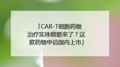 CAR-T细胞药物治疗实体瘤要来了？这款药物申请国内上市